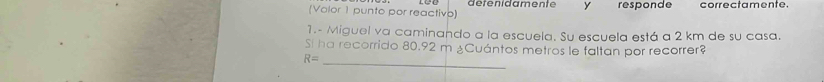 (Volor 1 punto por reactivo) detenidamente y responde correctamente. 
1.- Miguel va caminando a la escuela. Su escuela está a 2 km de su casa. 
_ 
Si ha recorrido 80.92 m ¿Cuántos metros le faltan por recorrer?
R=