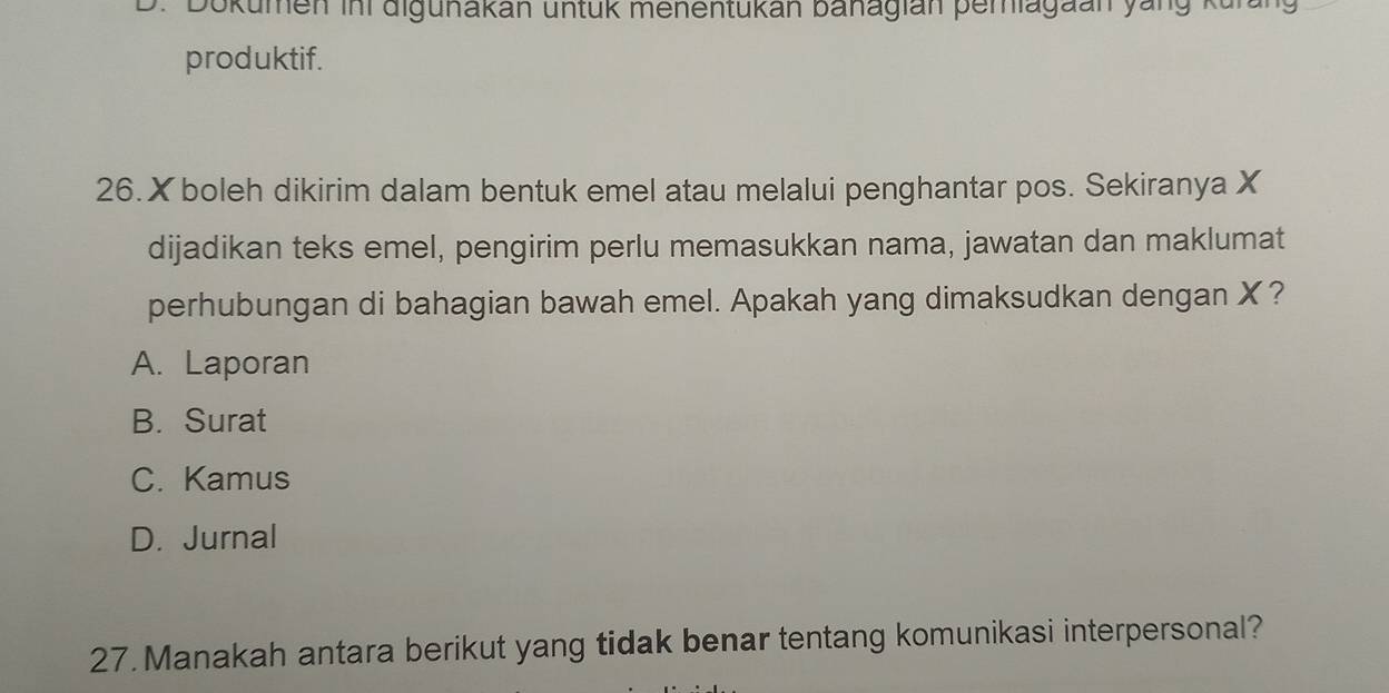 Dokumen ini digunakan untük menentukan banagian pemiagaan yang kurang
produktif.
26. X boleh dikirim dalam bentuk emel atau melalui penghantar pos. Sekiranya X
dijadikan teks emel, pengirim perlu memasukkan nama, jawatan dan maklumat
perhubungan di bahagian bawah emel. Apakah yang dimaksudkan dengan X?
A. Laporan
B. Surat
C. Kamus
D. Jurnal
27. Manakah antara berikut yang tidak benar tentang komunikasi interpersonal?