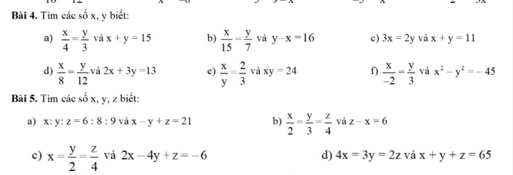 Tìm các số x, y biết: 
a)  x/4 = y/3  và x+y=15 b)  x/15 = y/7  và y-x=16 c) 3x=2y và x+y=11
d)  x/8 = y/12  và 2x+3y=13 e)  x/y = 2/3  và xy=24 f)  x/-2 = y/3  và x^2-y^2=-45
Bài 5. Tìm các số x, y, z biết: 
a) x: y : z=6:8:9 và x-y+z=21 b)  x/2 = y/3 = z/4  và z-x=6
c) x= y/2 = z/4  và 2x-4y+z=-6 d) 4x=3y=2z và x+y+z=65