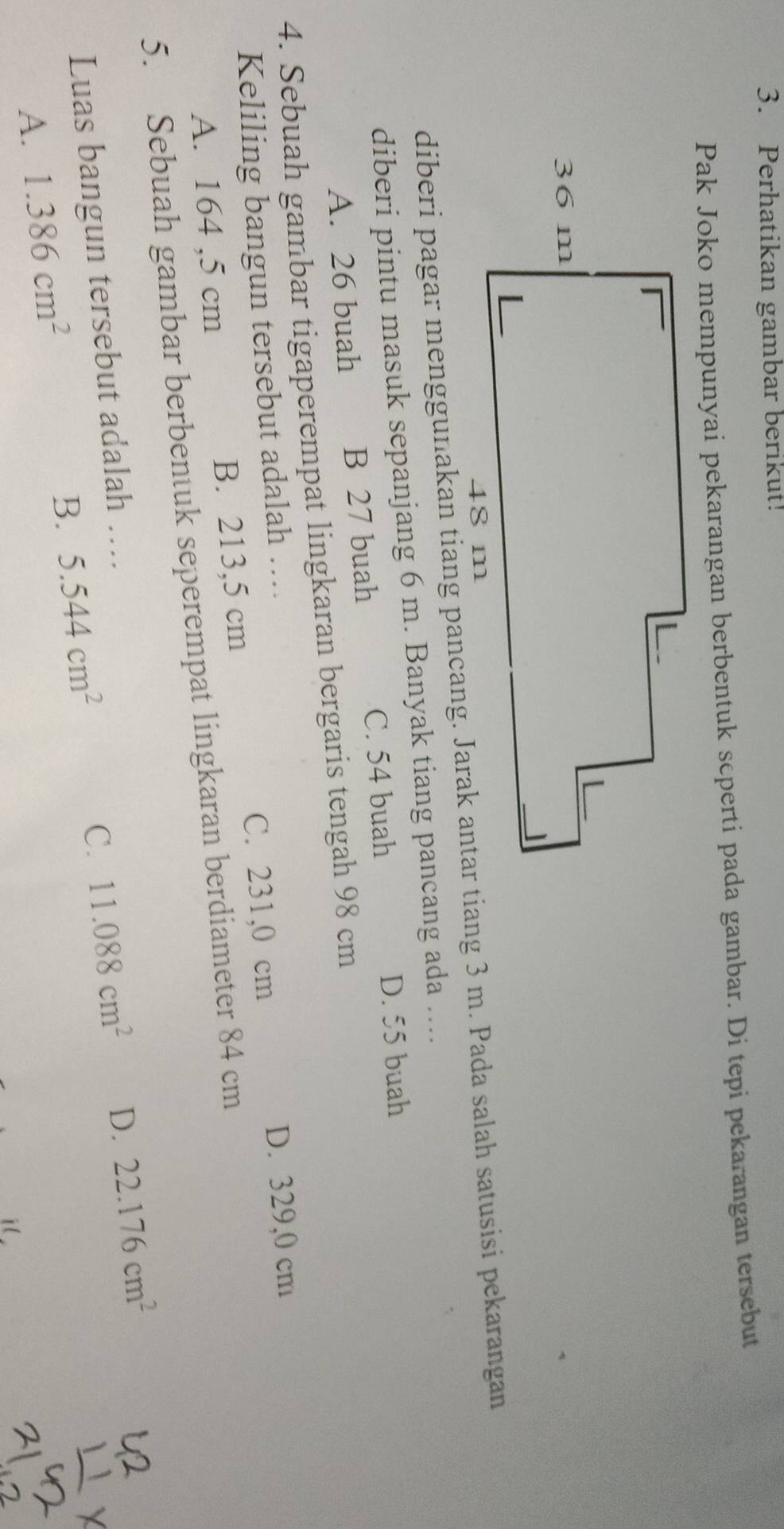 Perhatikan gambar berikut!
Pak Joko mempunyai pekarangan berbentuk seperti pada gambar. Di tepi pekarangan tersebut
diberi pintu masuk sepanjang 6 m. Banyak tiang pancang ada ....
C. 54 buah D. 55 buah
A. 26 buah B 27 buah
4. Sebuah gambar tigaperempat lingkaran bergaris tengah 98 cm
C. 231,0 cm D. 329,0 cm
Keliling bangun tersebut adalah ….
A. 164 ,5 cm B. 213,5 cm
5. Sebuah gambar berbentuk seperempat lingkaran berdiameter 84 cm
Luas bangun tersebut adalah …
C. 11.088cm^2 D. 22.176cm^2
A. 1.386cm^2
B. 5.544cm^2
il
