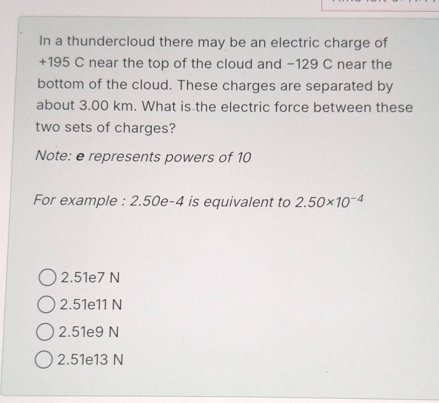 In a thundercloud there may be an electric charge of
+195 C near the top of the cloud and −129 C near the
bottom of the cloud. These charges are separated by
about 3.00 km. What is the electric force between these
two sets of charges?
Note: e represents powers of 10
For example : 2.50e-4 is equivalent to 2.50* 10^(-4)
2.51e7 N
2.51e11 N
2.51e9 N
2.51e13 N