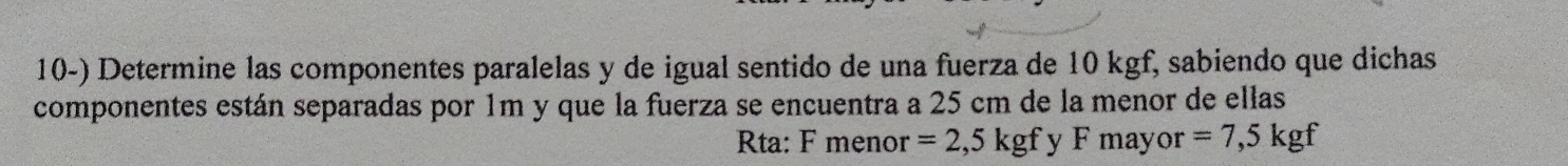 Determine las componentes paralelas y de igual sentido de una fuerza de 10 kgf, sabiendo que dichas 
componentes están separadas por 1m y que la fuerza se encuentra a 25 cm de la menor de ellas 
Rta: F menor =2,5kgf y F mayor =7,5kgf