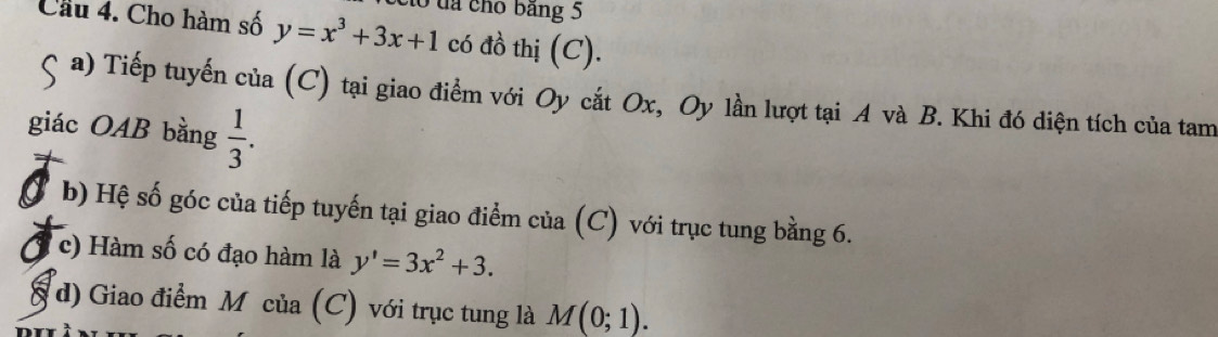 Cầu 4. Cho hàm số y=x^3+3x+1 to đa cho bảng 5
có đồ thị (C).
a) Tiếp tuyến của (C) tại giao điểm với Oy cắt Ox, Oy lần lượt tại A và B. Khi đó diện tích của tam
giác OAB bằng  1/3 . 
b) Hệ số góc của tiếp tuyến tại giao điểm của (C) với trục tung bằng 6.
c) Hàm số có đạo hàm là y'=3x^2+3. 
d) Giao điểm Mỹ của (C) với trục tung là M(0;1).