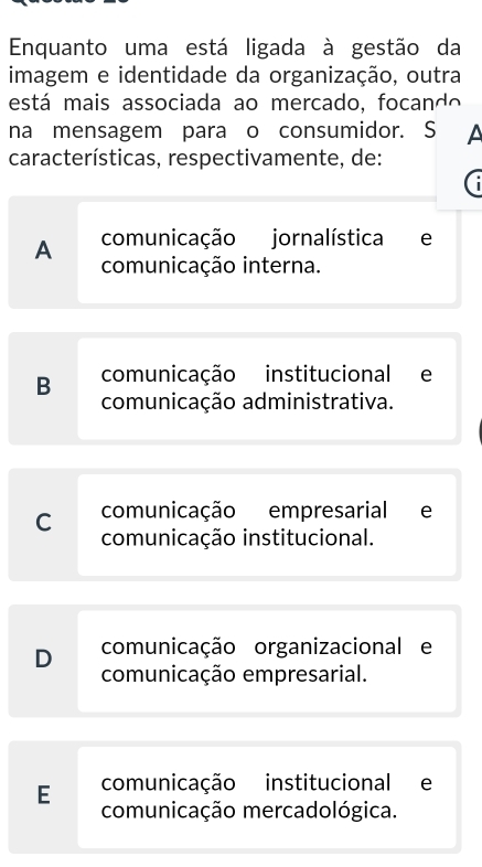 Enquanto uma está ligada à gestão da
imagem e identidade da organização, outra
está mais associada ao mercado, focando
na mensagem para o consumidor. S A
características, respectivamente, de:
comunicação jornalística e
A comunicação interna.
comunicação institucional e
B comunicação administrativa.
comunicação empresarial e
C comunicação institucional.
D comunicação organizacional e
comunicação empresarial.
comunicação institucional e
E comunicação mercadológica.