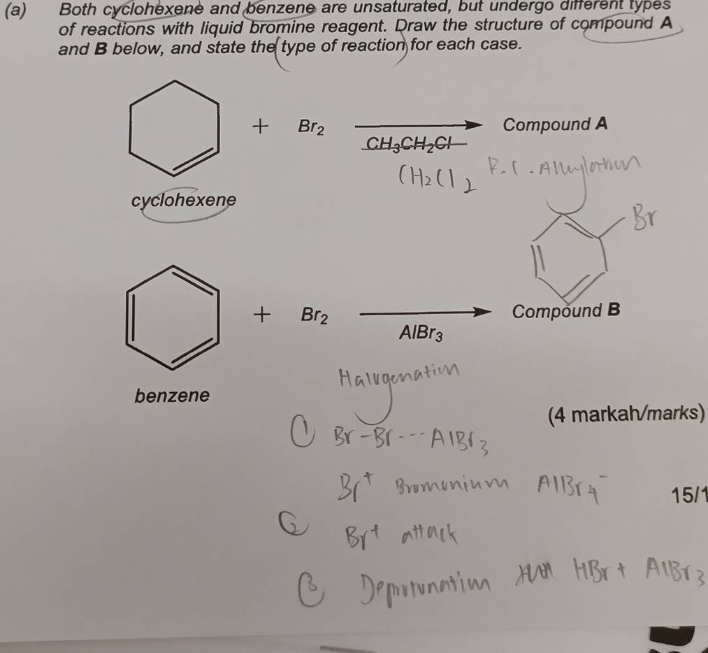 Both cyclohexene and benzene are unsaturated, but undergo different types 
of reactions with liquid bromine reagent. Draw the structure of compound A
and B below, and state the type of reaction for each case. 
+ Br_2 Compound A
CH_3CH_2Cl
cyclohexene 
+ Br_2 Compound B
AlBr_3
benzene 
(4 markah/marks) 
15/1