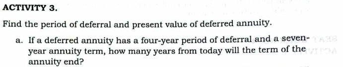 ACTIVITY 3. 
Find the period of deferral and present value of deferred annuity. 
a. If a deferred annuity has a four-year period of deferral and a seven-
year annuity term, how many years from today will the term of the 
annuity end?