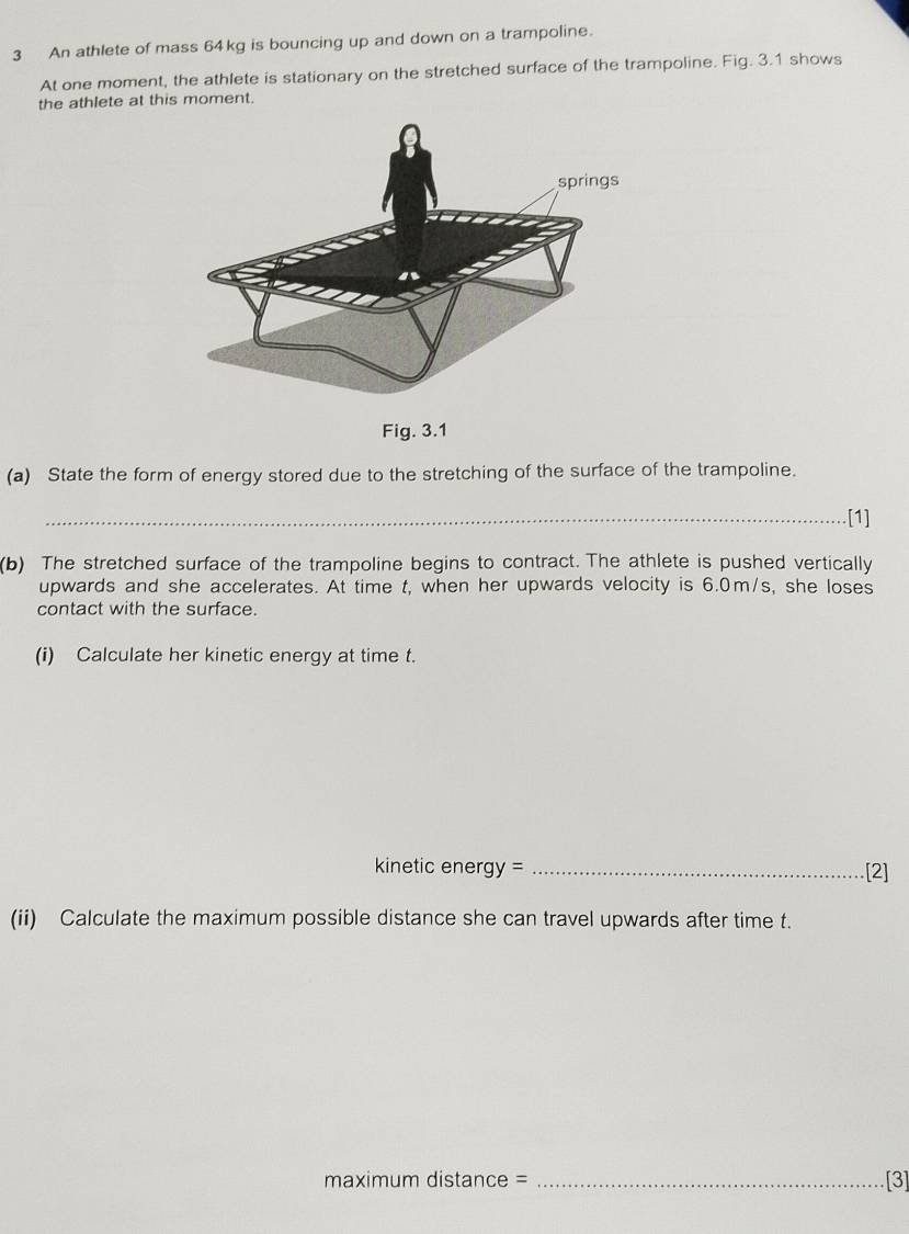 An athlete of mass 64kg is bouncing up and down on a trampoline. 
At one moment, the athlete is stationary on the stretched surface of the trampoline. Fig. 3.1 shows 
the athlete at this moment. 
(a) State the form of energy stored due to the stretching of the surface of the trampoline. 
_[1] 
(b) The stretched surface of the trampoline begins to contract. The athlete is pushed vertically 
upwards and she accelerates. At time t, when her upwards velocity is 6.0m/s, she loses 
contact with the surface. 
(i) Calculate her kinetic energy at time t. 
kinetic energy = _[2] 
(ii) Calculate the maximum possible distance she can travel upwards after time t. 
maximum distance = _[3]