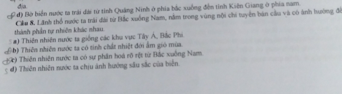 địa.
d) Bờ biển nước ta trải dài từ tỉnh Quảng Ninh ở phía bắc xuống đến tinh Kiên Giang ở phía nam.
Cầu 8. Lãnh thổ nước ta trải dài từ Bắc xuống Nam, nằm trong vùng nội chí tuyển bán cầu và có ảnh hưởng để
thành phần tự nhiên khác nhau.
a) Thiên nhiên nước ta giống các khu vực Tây Á, Bắc Phi.
(b) Thiên nhiên nước ta có tính chất nhiệt đới ẩm gió mùa.
(c) Thiên nhiên nước ta có sự phân hoá rõ rệt từ Bắc xuống Nam.
đ) Thiên nhiên nước ta chịu ảnh hướng sâu sắc của biển.