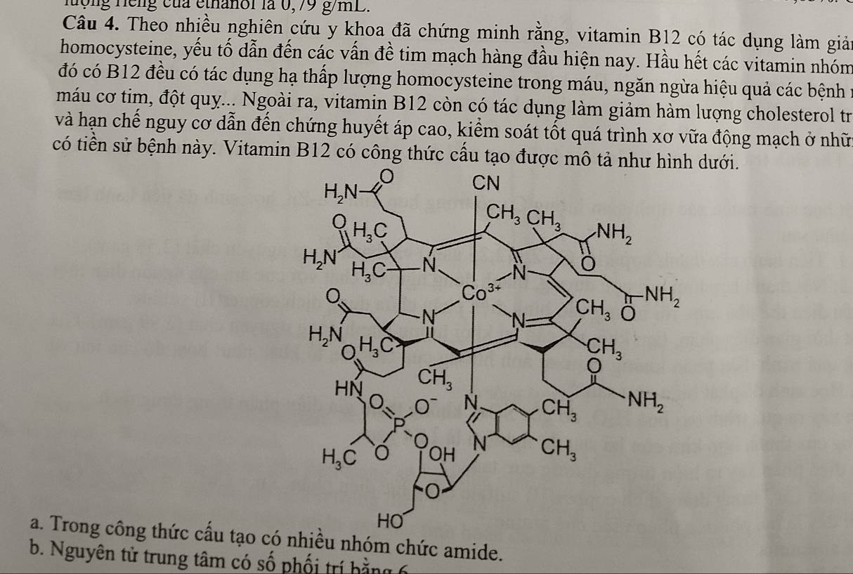 hợng Hếng của ethanoi là 0,79 g/mL.
Câu 4. Theo nhiều nghiên cứu y khoa đã chứng minh rằng, vitamin B12 có tác dụng làm giải
homocysteine, yếu tố dẫn đến các vấn đề tim mạch hàng đầu hiện nay. Hầu hết các vitamin nhóm
đó có B12 đều có tác dụng hạ thấp lượng homocysteine trong máu, ngăn ngừa hiệu quả các bệnh 1
máu cơ tim, đột quỵ... Ngoài ra, vitamin B12 còn có tác dụng làm giảm hàm lượng cholesterol tr
và hạn chế nguy cơ dẫn đến chứng huyết áp cao, kiểm soát tốt quá trình xơ vữa động mạch ở nhữ
có tiền sử bệnh này. Vitamin B12 có công thức cấu tạo được mô tả như hình dưới.
a. Trong công thức cấu tạo có nhiều nhóm chức amide.
b. Nguyên tử trung tâm có số phối trí hằng 6