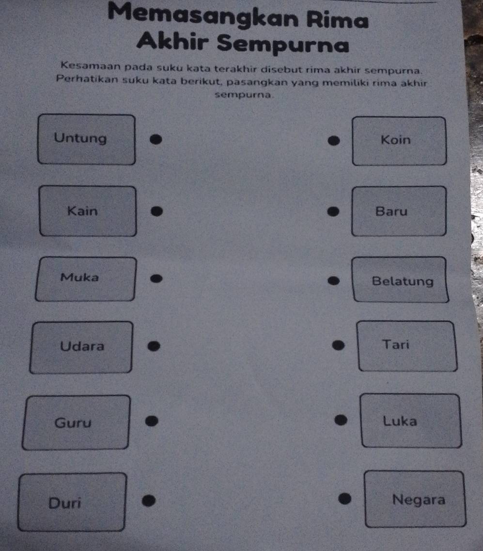 Memasangkan Rima 
Akhir Sempurna 
Kesamaan pada suku kata terakhir disebut rima akhir sempurna. 
Perhatikan suku kata berikut, pasangkan yang memiliki rima akhir 
sempurna. 
Untung Koin 
Kain Baru 
Muka Belatung 
Udara Tari 
Guru Luka 
Duri Negara