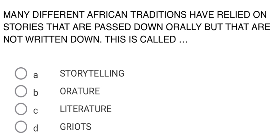 MANY DIFFERENT AFRICAN TRADITIONS HAVE RELIED ON
STORIES THAT ARE PASSED DOWN ORALLY BUT THAT ARE
NOT WRITTEN DOWN. THIS IS CALLED .
a STORYTELLING
b ORATURE
C LITERATURE
d GRIOTS