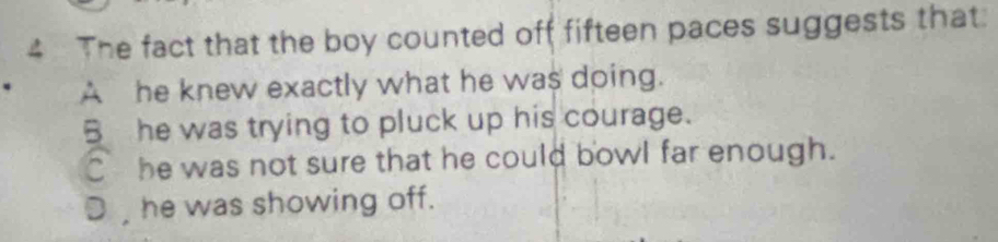 The fact that the boy counted off fifteen paces suggests that:
A he knew exactly what he was doing.
B he was trying to pluck up his courage.
C he was not sure that he could bowl far enough.
D , he was showing off.