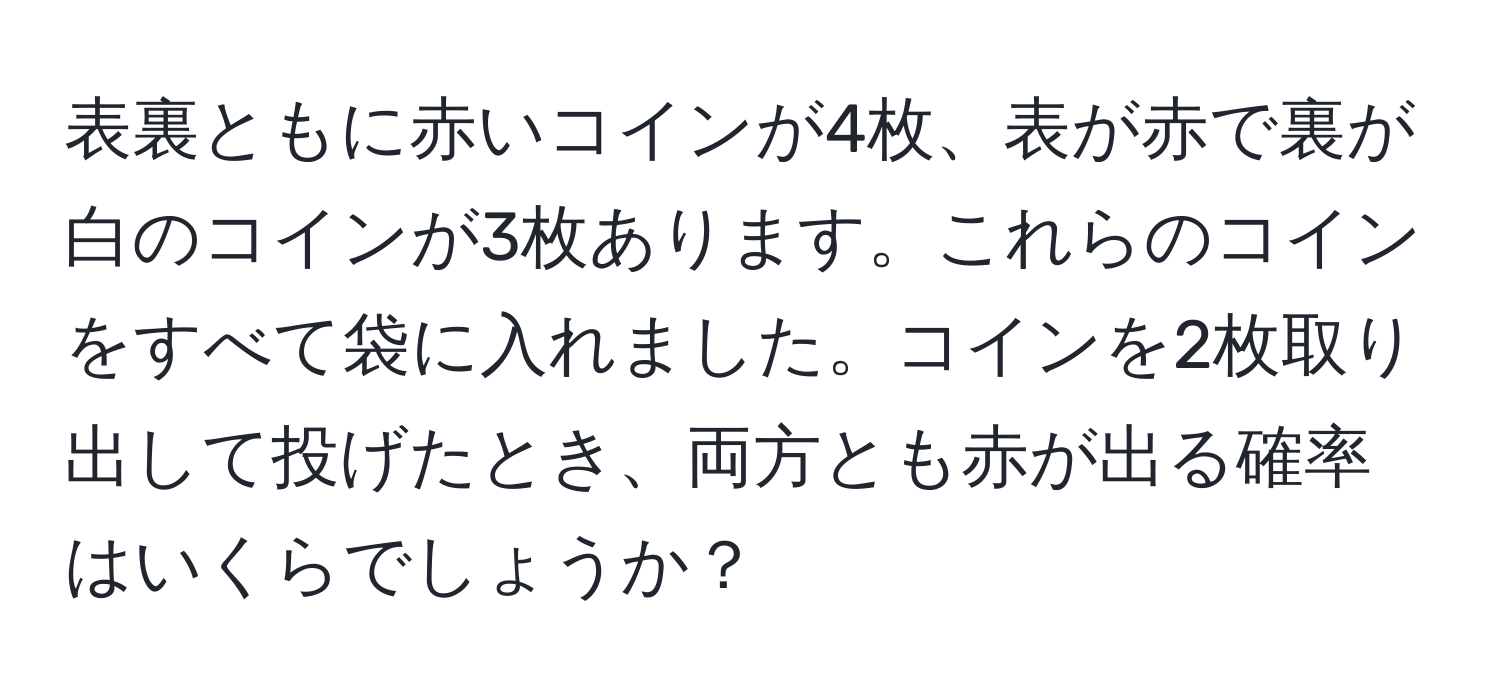 表裏ともに赤いコインが4枚、表が赤で裏が白のコインが3枚あります。これらのコインをすべて袋に入れました。コインを2枚取り出して投げたとき、両方とも赤が出る確率はいくらでしょうか？