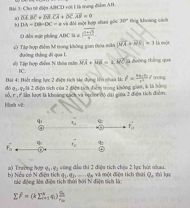 Cho tứ diện ABCD với I là trung điểm AB.
a) vector DA.vector BC+vector DB.vector CA+vector DC.vector AB=0
b) DA=DB=DC=a và đôi một hợp nhau góc 30^o thig khoảng cách
D đến mặt phẳng ABC là a |frac overline 1+sqrt(3)9.
c) Tập hợp điểm M trong không gian thỏa mãn |vector MA+vector MB|=3 là một
dường thẳng đi qua I.
d) Tập hợp điểm N thỏa mãn vector MA+vector MB= vector MC là đường thắng qua
IC.
Bài 4: Biết rằng lực 2 điện tích tác đụng lên nhau là: vector F=frac kq_1q_2r^3vector r trong
đó q_1,q_2 là 2 điện tích của 2 điện tích điểm trong không gian, k là hăng
sở ,r,vector r lần lượt là khoảng cách và vector độ dài giữa 2 điện tích điểm.
Hình vẽ:
a) Trường hợp q_1,q_2 cùng dầu thì 2 điện tích chịu 2 lực hút nhau.
b) Nếu có N điện tích q_1,q_2,.....q_N và một điện tích thửi Q_o thì lực
tác động lên điện tích thửi bởi N điện tích là:
sumlimits vector F=(ksumlimits _(i=1)^Nq_i)frac Q_0r_i0