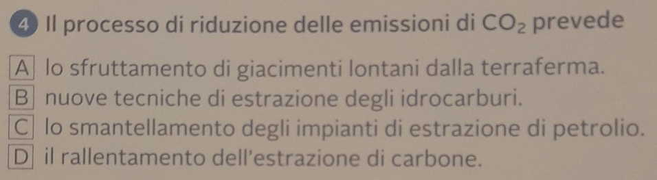 ④ Il processo di riduzione delle emissioni di CO_2 prevede
A lo sfruttamento di giacimenti lontani dalla terraferma.
B nuove tecniche di estrazione degli idrocarburi.
C lo smantellamento degli impianti di estrazione di petrolio.
D il rallentamento dell’estrazione di carbone.