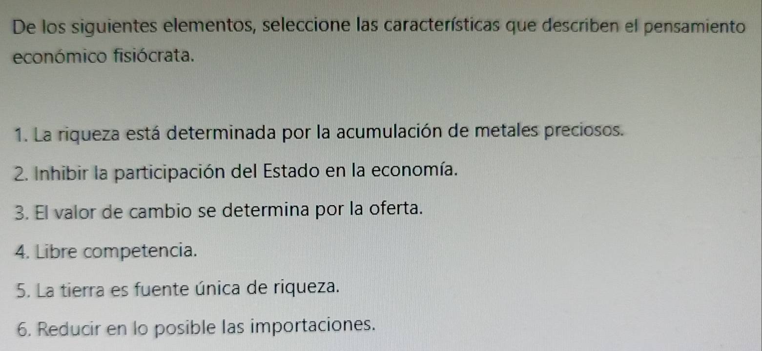 De los siguientes elementos, seleccione las características que describen el pensamiento
económico fisiócrata.
1. La riqueza está determinada por la acumulación de metales preciosos.
2. Inhibir la participación del Estado en la economía.
3. El valor de cambio se determina por la oferta.
4. Libre competencia.
5. La tierra es fuente única de riqueza.
6. Reducir en lo posible las importaciones.