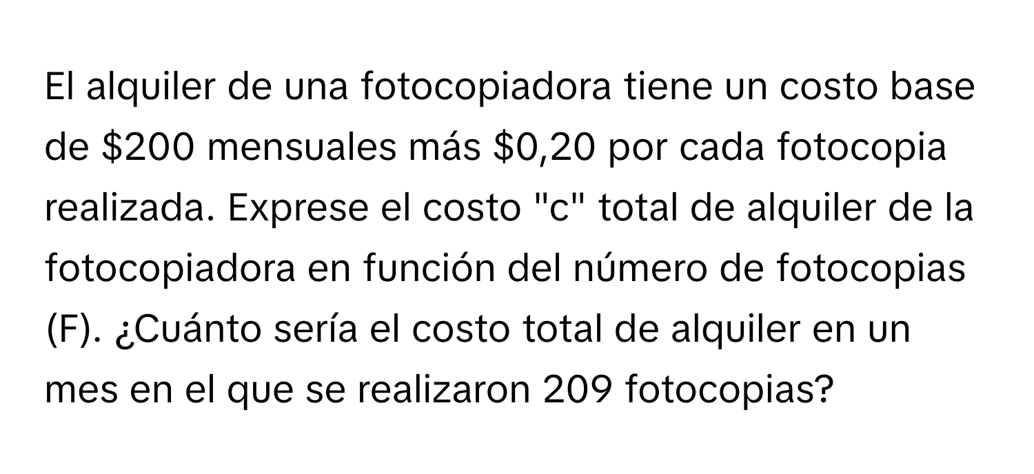 El alquiler de una fotocopiadora tiene un costo base de $200 mensuales más $0,20 por cada fotocopia realizada. Exprese el costo "c" total de alquiler de la fotocopiadora en función del número de fotocopias (F). ¿Cuánto sería el costo total de alquiler en un mes en el que se realizaron 209 fotocopias?