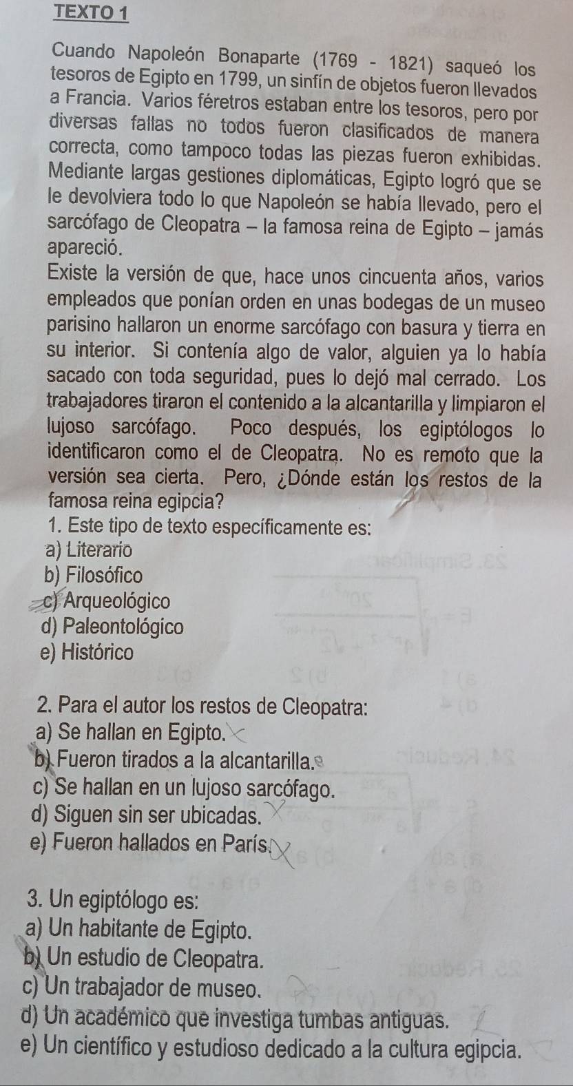 TEXTO 1
Cuando Napoleón Bonaparte (1769-1821) saqueó los
tesoros de Egipto en 1799, un sinfín de objetos fueron llevados
a Francia. Varios féretros estaban entre los tesoros, pero por
diversas fallas no todos fueron clasificados de manera
correcta, como tampoco todas las piezas fueron exhibidas.
Mediante largas gestiones diplomáticas, Egipto logró que se
le devolviera todo lo que Napoleón se había llevado, pero el
sarcófago de Cleopatra - la famosa reina de Egipto - jamás
apareció.
Existe la versión de que, hace unos cincuenta años, varios
empleados que ponían orden en unas bodegas de un museo
parisino hallaron un enorme sarcófago con basura y tierra en
su interior. Si contenía algo de valor, alguien ya lo había
sacado con toda seguridad, pues lo dejó mal cerrado. Los
trabajadores tiraron el contenido a la alcantarilla y limpiaron el
lujoso sarcófago. Poco después, los egiptólogos lo
identificaron como el de Cleopatra. No es remoto que la
versión sea cierta. Pero, ¿Dónde están los restos de la
famosa reina egipcia?
1. Este tipo de texto específicamente es:
a) Literario
b) Filosófico
c) Arqueológico
d) Paleontológico
e) Histórico
2. Para el autor los restos de Cleopatra:
a) Se hallan en Egipto.
b) Fueron tirados a la alcantarilla.
c) Se hallan en un lujoso sarcófago.
d) Siguen sin ser ubicadas.
e) Fueron hallados en París
3. Un egiptólogo es:
a) Un habitante de Egipto.
b) Un estudio de Cleopatra.
c) Un trabajador de museo.
d) Un académico que investiga tumbas antiguas.
e) Un científico y estudioso dedicado a la cultura egipcia.