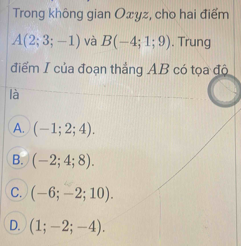 Trong không gian Oxyz, cho hai điểm
A(2;3;-1) và B(-4;1;9). Trung
điểm I của đoạn thắng AB có tọa độ
là
A. (-1;2;4).
B. (-2;4;8).
C. (-6;-2;10).
D. (1;-2;-4).