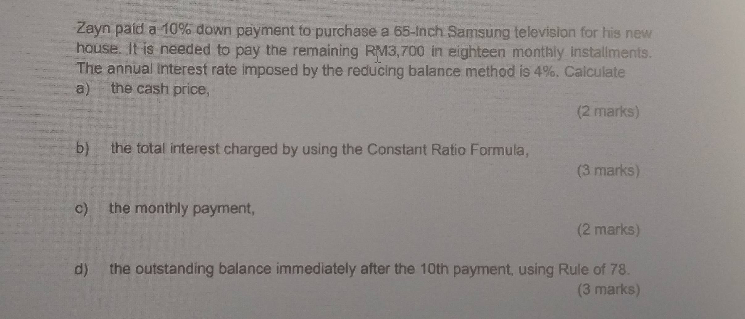 Zayn paid a 10% down payment to purchase a 65-inch Samsung television for his new 
house. It is needed to pay the remaining RM3,700 in eighteen monthly installments. 
The annual interest rate imposed by the reducing balance method is 4%. Calculate 
a) the cash price, 
(2 marks) 
b) the total interest charged by using the Constant Ratio Formula, 
(3 marks) 
c) the monthly payment, 
(2 marks) 
d) the outstanding balance immediately after the 10th payment, using Rule of 78. 
(3 marks)