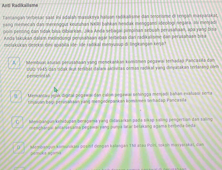 Anti Radikalisme
Tantangan terbesar saat ini adalah masuknya haluan radikalisme dan terorisme di tengah masyarakat,
yang memecah dan merenggut keutuhan NKRI bahkan hendak mengganti ideologi negara. Ini menjadi
poin penting dan tidak bisa dibiarkan. Jika Anda sebagai pimpinan sebuah perusahaan, apa yang bisa
Anda lakukan dalam melindungi perusahaan agar terbebas dari radikalisme dan perusahaan bisa
melakukan deteksi dini apabila ide- ide radikal menyusup di lingkungan kerja?
A Membuat aturan perusahaan yang menekankan komitmen pegawai terhadap Pancasila dan
UUD 1945 dan tidak ikut terlibat dalam aktivitas ormas radikal yang dinyatakan terlarang oleh
pemerintah
B Memantau jejak digital pegawai dan calon pegawai sehingga menjadi bahan evaluasi serta
tinjauan bagi perusahaan yang mengedepankan komitmen terhadap Pancasila
C Membangun kehidupan beragama yang didasarkan pada sikap saling pengertian dan saling
menghargai antarsesama pegawai yang punya latar belakang agama berbeda-beda
D Membangun komunikasi positif dengan kalangan TNI atau Polri, tokoh masyarakat, dan
pemuka agama