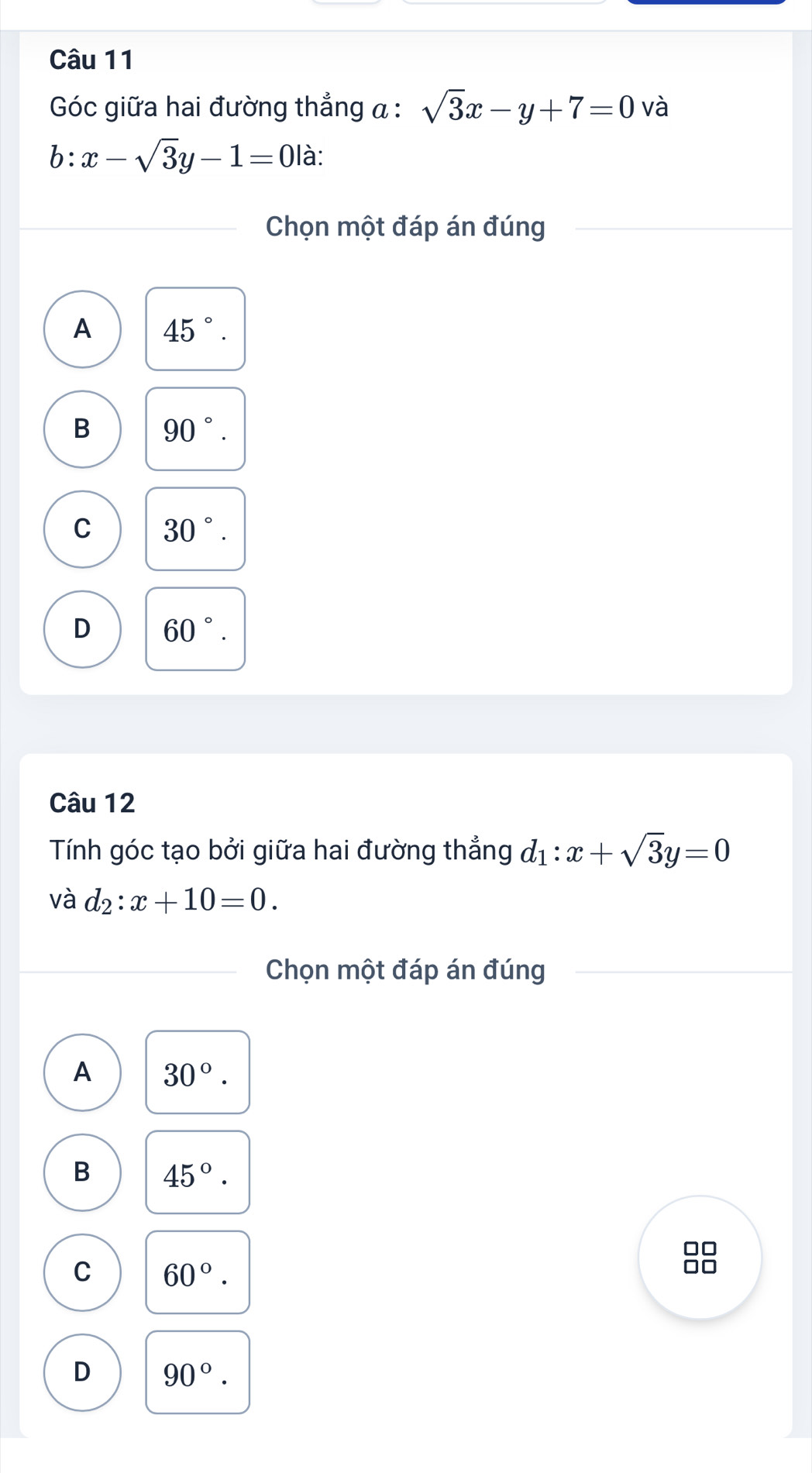 Góc giữa hai đường thẳng α : sqrt(3)x-y+7=0 và
b:x-sqrt(3)y-1=0 là:
Chọn một đáp án đúng
A 45°.
B 90°.
C 30°.
D 60°. 
Câu 12
Tính góc tạo bởi giữa hai đường thẳng d_1:x+sqrt(3)y=0
và d_2:x+10=0. 
Chọn một đáp án đúng
A 30°.
B 45°.
C 60°. 
88
D 90°.