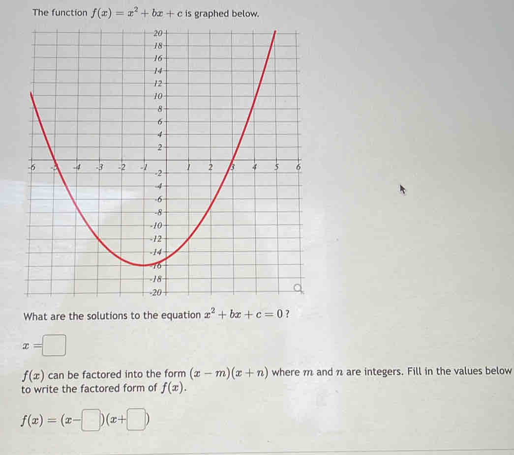 The function f(x)=x^2+bx+c is graphed below. 
What are the solutions to the equation x^2+bx+c=0 ?
x=□
f(x) can be factored into the form (x-m)(x+n) where m and n are integers. Fill in the values below 
to write the factored form of f(x).
f(x)=(x-□ )(x+□ )