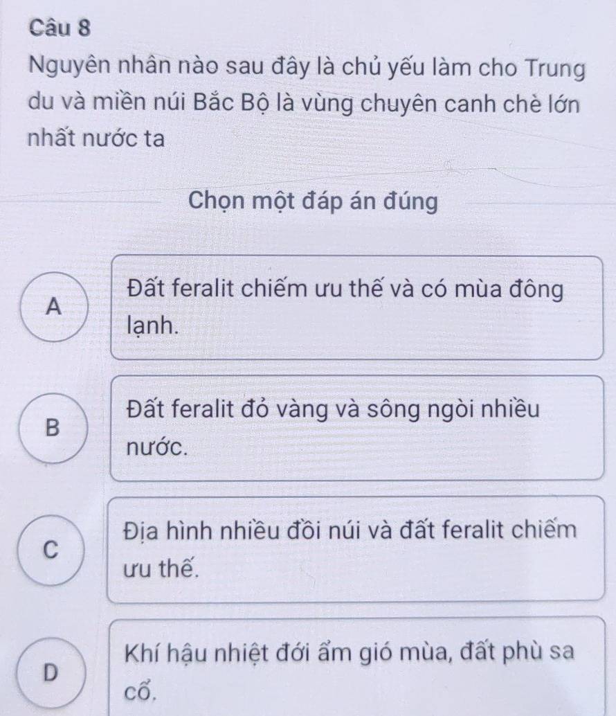 Nguyên nhân nào sau đây là chủ yếu làm cho Trung
du và miền núi Bắc Bộ là vùng chuyên canh chè lớn
nhất nước ta
Chọn một đáp án đúng
Đất feralit chiếm ưu thế và có mùa đông
A
lạnh.
Đất feralit đỏ vàng và sông ngòi nhiều
B
nước.
Địa hình nhiều đồi núi và đất feralit chiếm
C
ưu thế.
Khí hậu nhiệt đới ẩm gió mùa, đất phù sa
D
Cwidehat O.