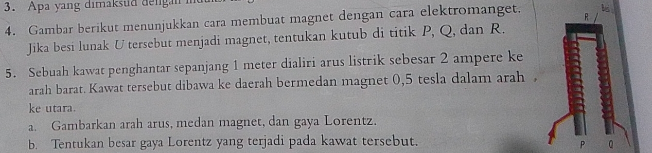 Apa yang dimaksud dengan 
4. Gambar berikut menunjukkan cara membuat magnet dengan cara elektromanget. 
bs
R
Jika besi lunak U tersebut menjadi magnet, tentukan kutub di titik P, Q, dan R. 
5. Sebuah kawat penghantar sepanjang 1 meter dialiri arus listrik sebesar 2 ampere ke 
arah barat. Kawat tersebut dibawa ke daerah bermedan magnet 0, 5 tesla dalam arah , 
ke utara. 
a. Gambarkan arah arus, medan magnet, dan gaya Lorentz. 
b. Tentukan besar gaya Lorentz yang terjadi pada kawat tersebut.
P Q