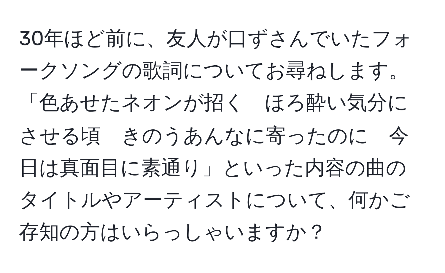 30年ほど前に、友人が口ずさんでいたフォークソングの歌詞についてお尋ねします。「色あせたネオンが招く　ほろ酔い気分にさせる頃　きのうあんなに寄ったのに　今日は真面目に素通り」といった内容の曲のタイトルやアーティストについて、何かご存知の方はいらっしゃいますか？