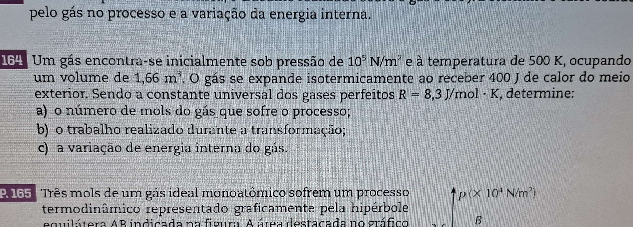 pelo gás no processo e a variação da energia interna. 
164 : Um gás encontra-se inicialmente sob pressão de 10^5N/m^2 e à temperatura de 500 K, ocupando 
um volume de 1,66m^3. O gás se expande isotermicamente ao receber 400 J de calor do meio 
exterior. Sendo a constante universal dos gases perfeitos R=8,3J/mol· K , determine: 
a) o número de mols do gás que sofre o processo; 
b) o trabalho realizado durante a transformação; 
c) a variação de energia interna do gás. 
P 165 Três mols de um gás ideal monoatômico sofrem um processo p(* 10^4N/m^2)
termodinâmico representado graficamente pela hipérbole 
equilátera AB indicada na figura. A área destacada no gráfico 
B