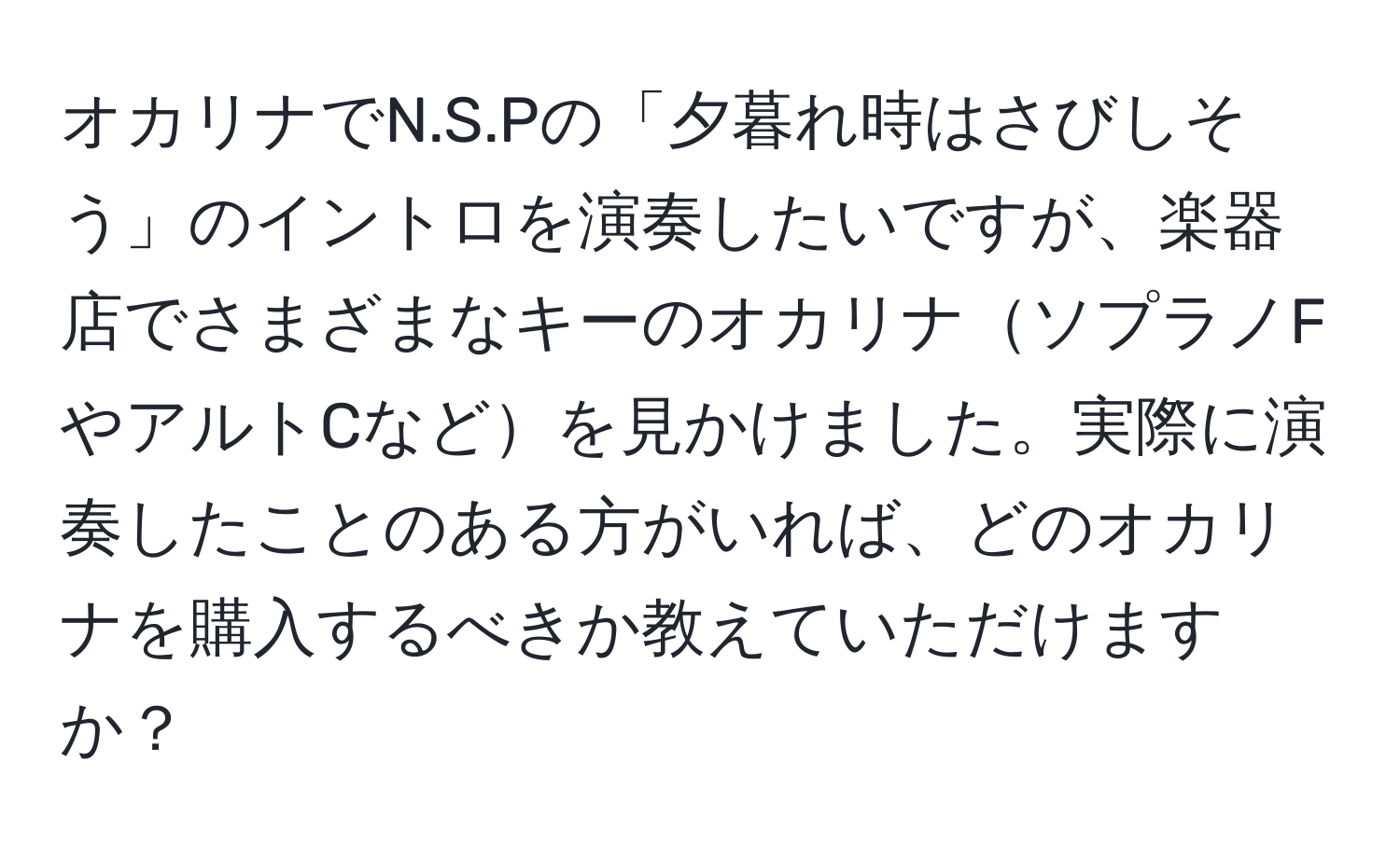 オカリナでN.S.Pの「夕暮れ時はさびしそう」のイントロを演奏したいですが、楽器店でさまざまなキーのオカリナソプラノFやアルトCなどを見かけました。実際に演奏したことのある方がいれば、どのオカリナを購入するべきか教えていただけますか？