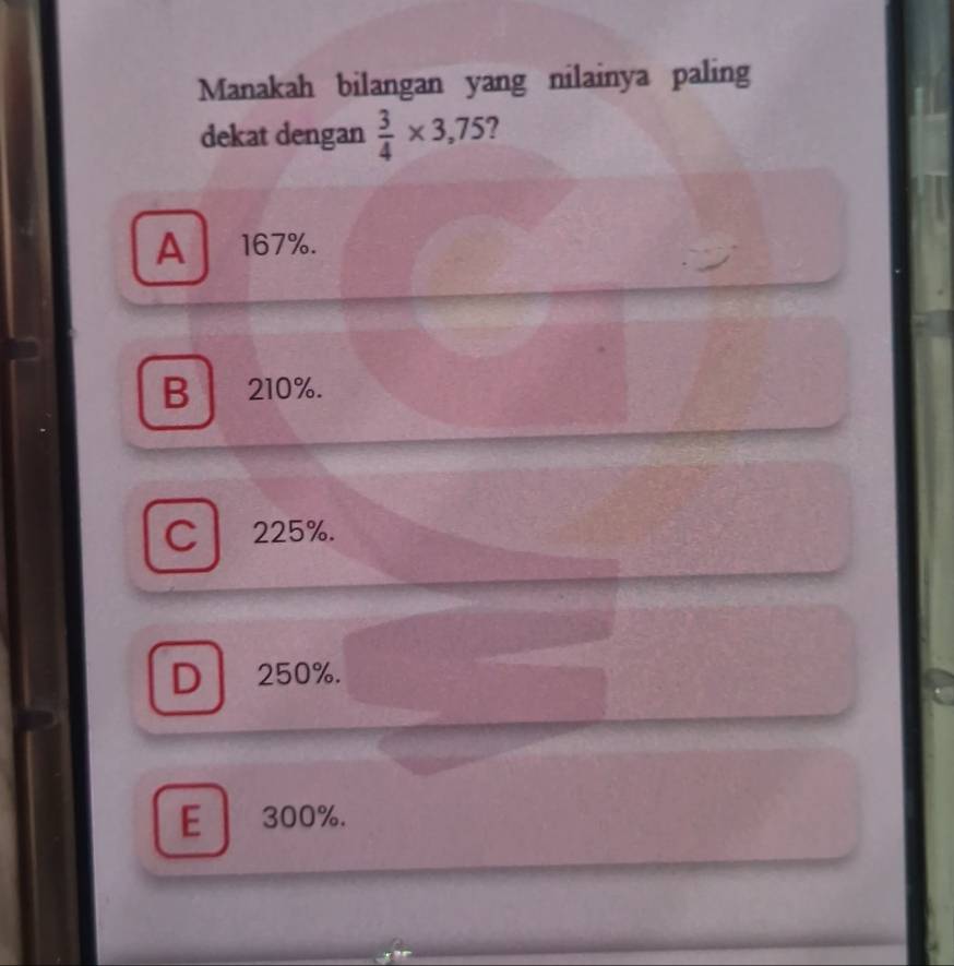 Manakah bilangan yang nilainya paling
dekat dengan  3/4 * 3,75
A 167%.
B 210%.
C 225%.
D 250%.
E 300%.