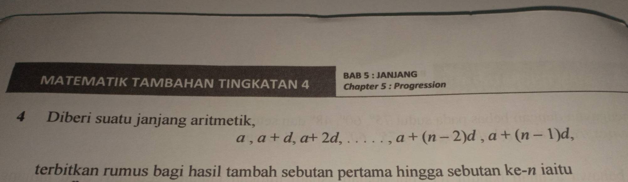 BAB 5 : JANJANG 
MATEMATIK TAMBAHAN TINGKATAN 4 
Chapter 5 : Progression 
4 Diberi suatu janjang aritmetik,
a, a+d, a+2d,...., a+(n-2)d, a+(n-1)d, 
terbitkan rumus bagi hasil tambah sebutan pertama hingga sebutan ke-n iaitu