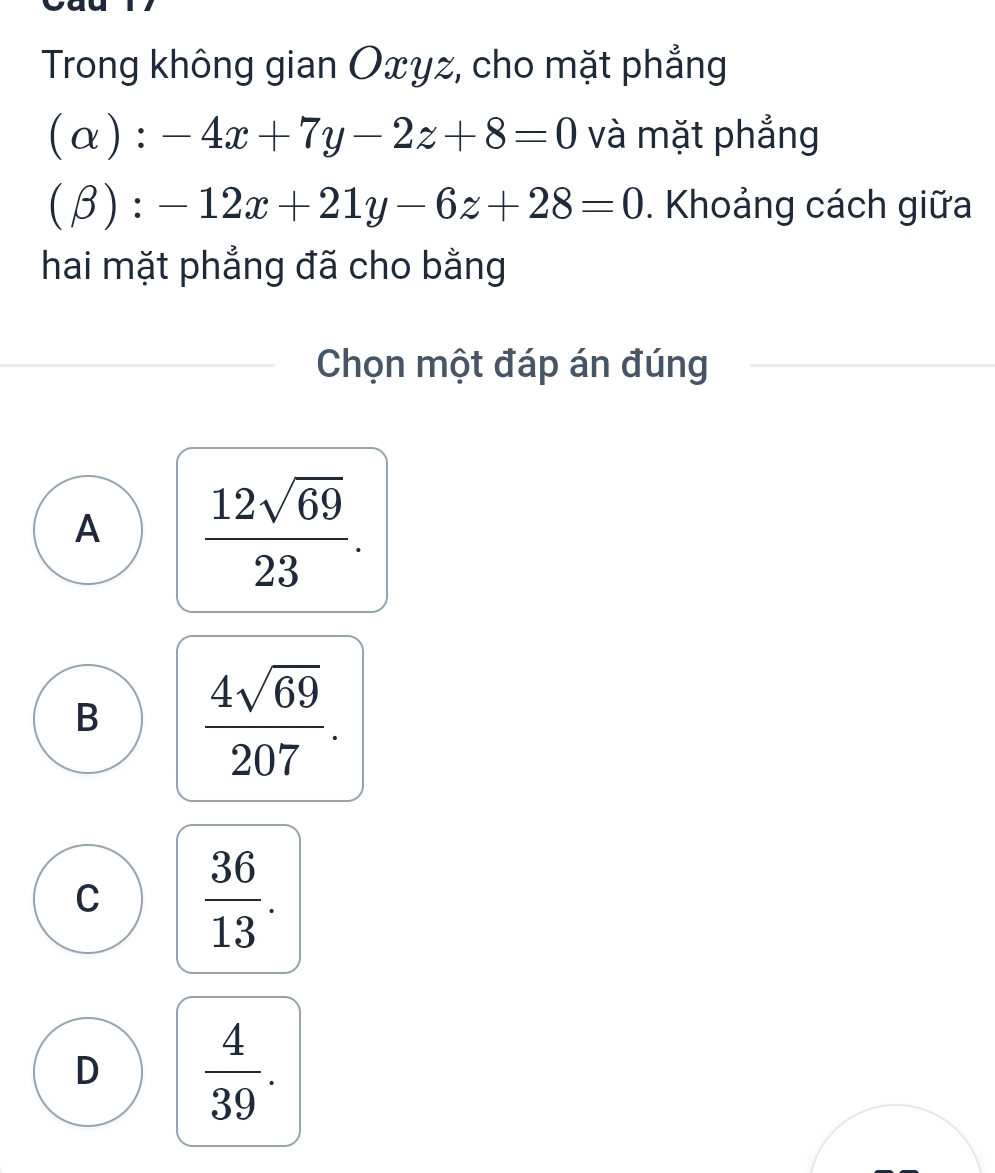 Trong không gian Oxyz, cho mặt phẳng
(a ):-4x+7y-2z+8=0 và mặt phẳng
(beta ):-12x+21y-6z+28=0. Khoảng cách giữa
hai mặt phẳng đã cho bằng
Chọn một đáp án đúng
A  12sqrt(69)/23 .
B  4sqrt(69)/207 .
C  36/13 .
D  4/39 .