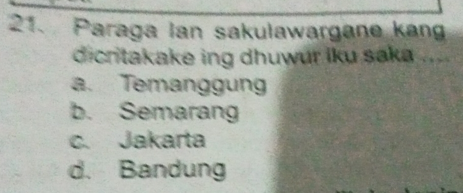 Paraga Ian sakulawargane kang
dicritakake ing dhuwur lku saka ....
a. Temanggung
b. Semarang
c. Jakarta
d. Bandung