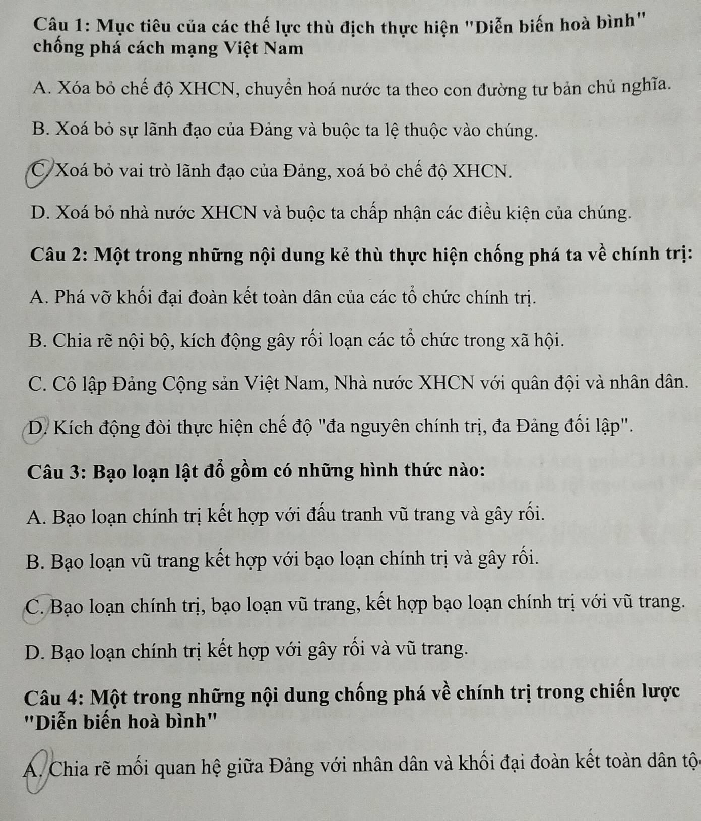 Mục tiêu của các thế lực thù địch thực hiện "Diễn biến hoà bình"
chống phá cách mạng Việt Nam
A. Xóa bỏ chế độ XHCN, chuyển hoá nước ta theo con đường tư bản chủ nghĩa.
B. Xoá bỏ sự lãnh đạo của Đảng và buộc ta lệ thuộc vào chúng.
C. Xoá bỏ vai trò lãnh đạo của Đảng, xoá bỏ chế độ XHCN.
D. Xoá bỏ nhà nước XHCN và buộc ta chấp nhận các điều kiện của chúng.
Câu 2: Một trong những nội dung kẻ thù thực hiện chống phá ta về chính trị:
A. Phá vỡ khối đại đoàn kết toàn dân của các tổ chức chính trị.
B. Chia rẽ nội bộ, kích động gây rối loạn các tổ chức trong xã hội.
C. Cô lập Đảng Cộng sản Việt Nam, Nhà nước XHCN với quân đội và nhân dân.
D. Kích động đòi thực hiện chế độ "đa nguyên chính trị, đa Đảng đối lập".
Câu 3: Bạo loạn lật đổ gồm có những hình thức nào:
A. Bạo loạn chính trị kết hợp với đấu tranh vũ trang và gây rối.
B. Bạo loạn vũ trang kết hợp với bạo loạn chính trị và gây rối.
C. Bạo loạn chính trị, bạo loạn vũ trang, kết hợp bạo loạn chính trị với vũ trang.
D. Bạo loạn chính trị kết hợp với gây rối và vũ trang.
Câu 4: Một trong những nội dung chống phá về chính trị trong chiến lược
"Diễn biến hoà bình"
A. Chia rẽ mối quan hệ giữa Đảng với nhân dân và khối đại đoàn kết toàn dân tộc