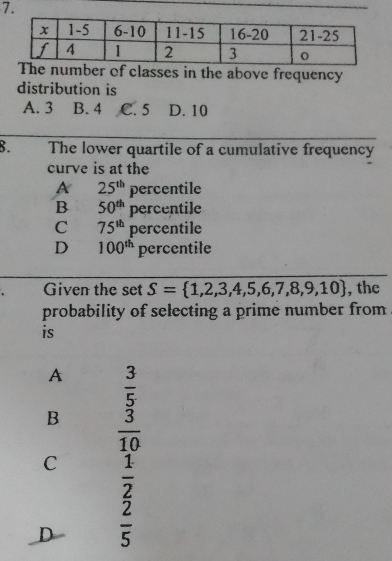 mber of classes in the above frequency
distribution is
A. 3 B. 4 C. 5 D. 10
8. The lower quartile of a cumulative frequency
curve is at the
A 25^(th) percentile
B 50^(th)percentile
C 75^(th) percentile
D 100^(th) percentile
Given the set S= 1,2,3,4,5,6,7,8,9,10 , the
probability of selecting a prime number from
is
A  3/5 
B  3/10 
C  1/2 
D  2/5 