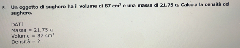 Un oggetto di sughero ha il volume di 87cm^3 e una massa di 21,75 g. Calcola la densità del 
sughero. 
DATI 
Massa =21,75g
Volume =87cm^3
Densità = ?