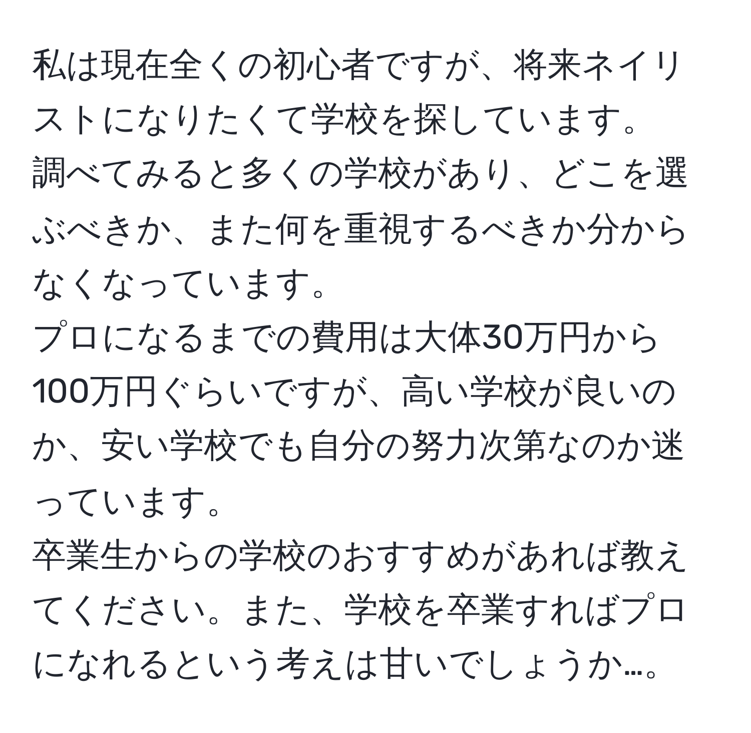 私は現在全くの初心者ですが、将来ネイリストになりたくて学校を探しています。  
調べてみると多くの学校があり、どこを選ぶべきか、また何を重視するべきか分からなくなっています。  
プロになるまでの費用は大体30万円から100万円ぐらいですが、高い学校が良いのか、安い学校でも自分の努力次第なのか迷っています。  
卒業生からの学校のおすすめがあれば教えてください。また、学校を卒業すればプロになれるという考えは甘いでしょうか…。