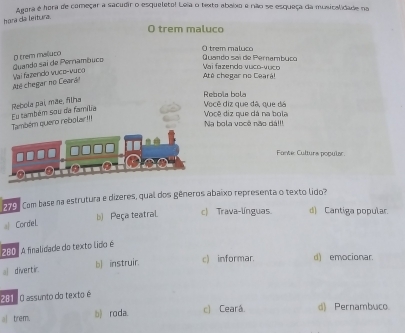 Apora é hora de começar a sacudir o esqueleto! Leia o texto abaixo e não se esqueça da muxicalidade na
hora da leitura.
O trem maluco
O trem malluco
Quando saí de Pernamburo O trem maluco
Até chegar no Ceará! Vai fazendo vuco-vuco
Até chegar no Ceará Vai fazendo vuce-vubo Quando sai de Pernambuco
Rebola bola
Rebola pai, mãe, filha
Também quero rebolar!! Eu também sou da família
Você diz que dã, que dá Você diz que dá na bola
Na bola você não dá!!!
Fante: Culturs popular
1791 Com base na estrutura e dizeres, qual dos gêneros abaixo representa o texto lido?
a Cordel. b) Peça teatral. c) Trava-línguas d) Cantiga popular.
2001 A finalidade do texto lido é
al divertir. b) instruir. c) informar. d) emocionar.
281: O assunto do texto é
trem. b) roda. c) Cearâ d) Pernambuco