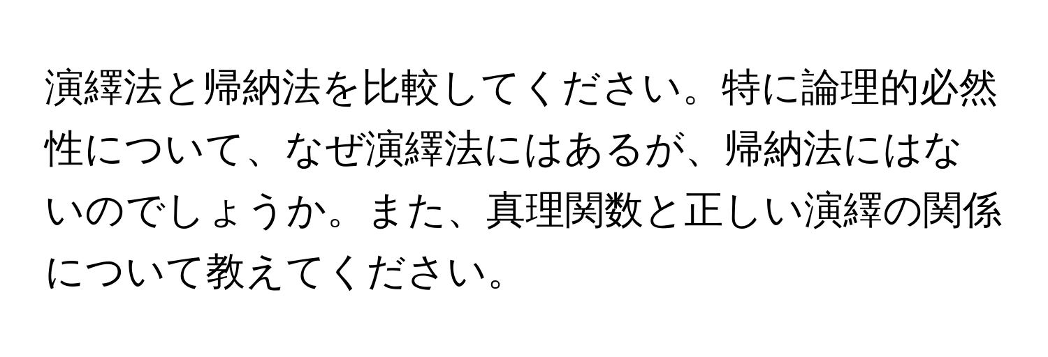 演繹法と帰納法を比較してください。特に論理的必然性について、なぜ演繹法にはあるが、帰納法にはないのでしょうか。また、真理関数と正しい演繹の関係について教えてください。