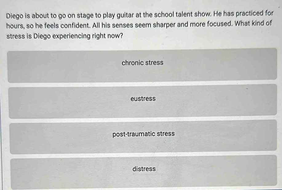 Diego is about to go on stage to play guitar at the school talent show. He has practiced for
hours, so he feels confident. All his senses seem sharper and more focused. What kind of
stress is Diego experiencing right now?
chronic stress
eustress
post-traumatic stress
distress