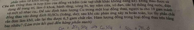 thân trầm về khời lượng 
Câu 60: Đồng thau là hợp kim của đồng và kẽm (các tạp chật khác không dảng ke). Đong thau được sử 
dung để trang tri, làm ổ khoá, bánh răng, vòng bi, tay năm cửa, vỏ đạn, các hệ thống ống nước, điện 
và một số nhạc cụ.. Để xác định hàm lượng Cu trong một loại đồng thau, người ta cho 10 gam mảnh 
đồng thau vào dung dịch H_2SO 4 (loãng, dư); sau khi các phản ứng xảy ra hoàn toàn, lọc lấy phần chất 
răn đem làm khô, cân lại thu được 6, 5 gam chất rắn. Hàm lượng đồng trong loại đồng thau trên băng 
bao nhiêu? (Làm tròn kết quả đến hàng phần mười)