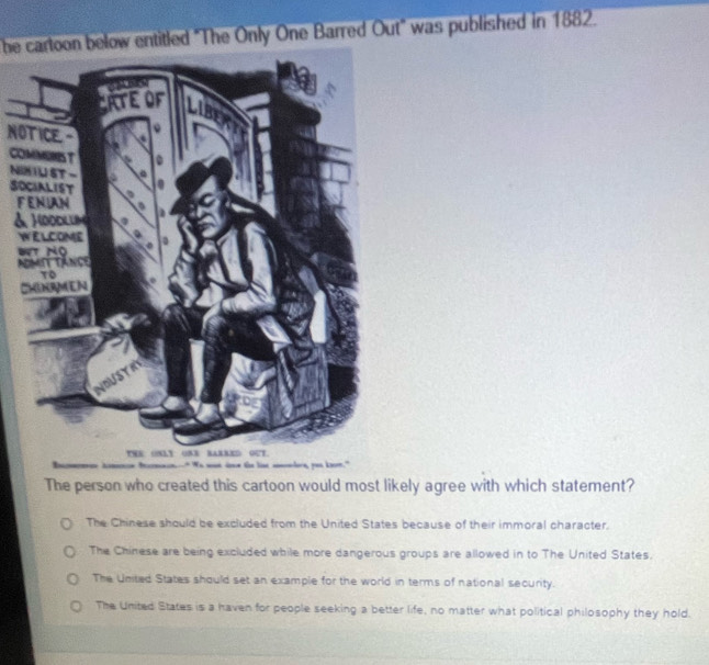 be cartoon below entitled "The Only One Barred Out" was published in 1882.
NOTICE.-
CO
NI
SO
F
&
W
B
A
C
The person who created this cartoon would most likely agree with which statement?
The Chinese should be excluded from the United States because of their immoral character.
The Chinese are being excluded while more dangerous groups are allowed in to The United States.
The United States should set an example for the world in terms of national security.
The United States is a haven for people seeking a better life, no matter what political philosophy they hold.