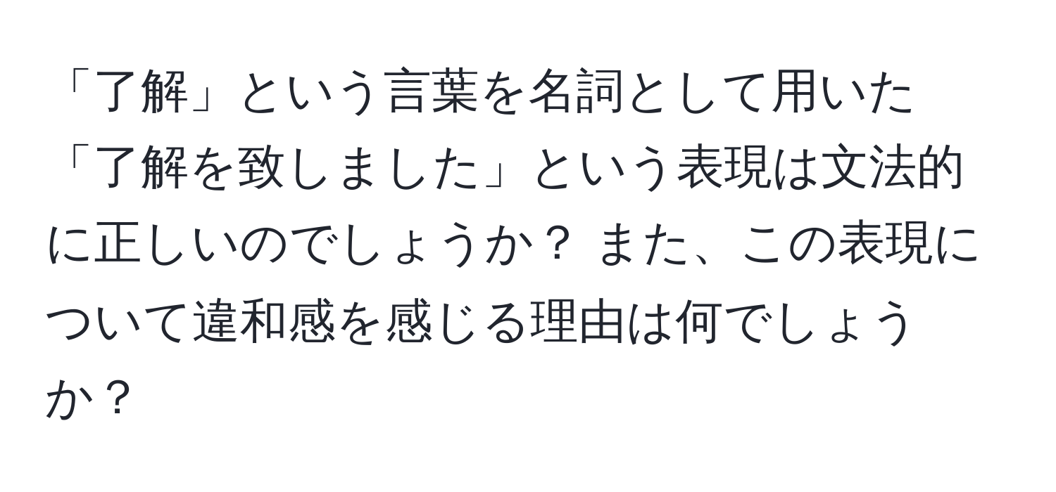 「了解」という言葉を名詞として用いた「了解を致しました」という表現は文法的に正しいのでしょうか？ また、この表現について違和感を感じる理由は何でしょうか？