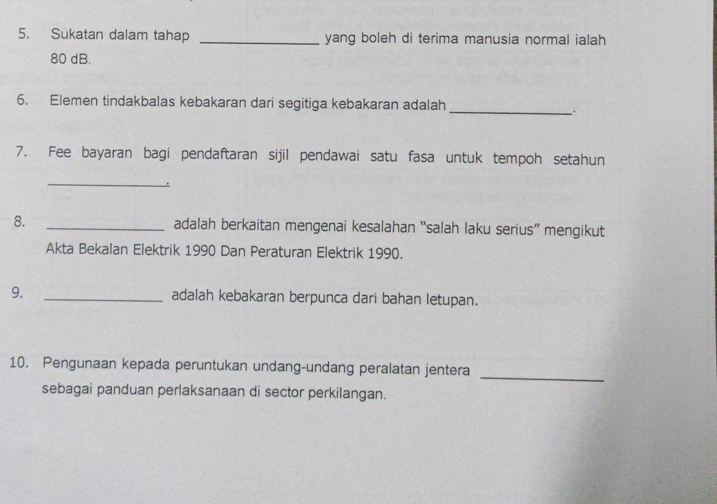 Sukatan dalam tahap _yang boleh di terima manusia normal ialah
80 dB. 
6. Elemen tindakbalas kebakaran dari segitiga kebakaran adalah 
_. 
7. Fee bayaran bagi pendaftaran sijil pendawai satu fasa untuk tempoh setahun 
_ 
. 
8. _adalah berkaitan mengenai kesalahan “salah laku serius” mengikut 
Akta Bekalan Elektrik 1990 Dan Peraturan Elektrik 1990. 
9. _adalah kebakaran berpunca dari bahan letupan. 
10. Pengunaan kepada peruntukan undang-undang peralatan jentera 
_ 
sebagai panduan perlaksanaan di sector perkilangan.