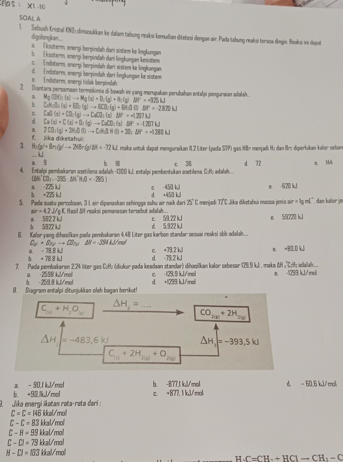 elas: * 1.10
SOAL A
1. Sebuah Kristal KND; dimasukkan ke dalam tabung reaksi kemudian ditetesi dengan air. Pada tabung reaksi terasa dingin. Reaksi ini dapat
digolongkan....
a. Eksoterm, energi berpindah dari sistem ke lingkungan
b. Eksoterm, energi berpindah dari lingkungan kesistem
c. Endoterm, energi berpindah dari sistem ke lingkungan
d. Endoterm, energi berpindah dari lingkungan ke sistem
e. Endoterm, energi tidak berpindah
2. Diantara persamaan termokimia di bawah ini yang merupakan perubahan entalpi penguraian adalah...
a.
b. Mg(OH)_2(s)to Mg(s)+O_2(g)+H_2(g)△ H°=+925kJ
C_6H_12O_6(s)+6O_2(g)to 6CO_2(g)+6H_2O(l)△ H°=-2820kJ
C. CaO(s)+CO_2(g)to CaCO_3(s)△ H°=+1.207kJ
d. Ca(s)+C(s)+D_2(g)to CaCO_3(s)△ H°=-1.207kJ
B. 2CO_2(g)+3H_2O(l)to C_2H_5OH(l)+3O_2Delta H°=+1.380kJ
f. Jika diketahui:
3. H_2(g)+Br_2(g)to 2HBr(g)△ H=-72kJ maka untuk dapat menguraikan II,2 Liter (pada STP) gas HBr menjadi H₂ dan Brị diperlukan kalor seban
_.. kJ.
a. 9 b. 18 c 36 d. 72 e. 144
4. Entalpi pembakaran asetilena adalah -1300 kJ, entalpi pembentukan asetilena, C₂H₂ adalah....
(△ H_4^((circ)CD_2).95:△ H_1^((circ)H_2)D=-285)
a. -2 25 kJ c. -450 kJ e. -620 kJ
b. +225kJ d. +450 kJ
5. Pada suatu percobaan, 3 L air dipanaskan sehingga suhu air naik dari 25°C menjadi 72°C Jika diketahui massa jenis air =1gmL^- dan kalor je
air=4.2J l/g K. Hasil ΔH reaksi pemanasan tersebut adalah....
B. 5 922 kJ c. 59,22 kJ e. 59220 kJ
b， 5922 kJ d. 5,922 kJ
6. Kalor yang dihasilkan pada pembakaran 4,48 Liter gas karbon standar sesuai reaksi sbb adalah....
C_(p)+D_N(p)to CD_N(p) △ H=-394kJ/mol
a. - 78,8 kJ c. +79,2 kJ e. +80,0 kJ
b. + 78.8 kJ d. -79,2 kJ
7. Pada pembakaran 2.24 liter gas C₂H₂ (diukur pada keadaan standar) dihasilkan kalor sebesar 129.9kJ maka ΔH «C₂H₂ adalah....
a. -2598 kJ/mol c. -129.9 kJ/mol e. -1299 kJ/mol
b. -259,8 kJ/mol d. +1299 kJ/mol
8. Diagram entalpi ditunjukkan oleh bagan berikut!
C_(s)+H_2O_(g) □  △ H_2=...
CO_2(g)+2H_2(g)
△ H_1=-483,6kJ
△ H_3=-393,5kJ
C_(5)+2H_2(g)+O_2(g)
a. - 90,1 kJ/mol b. -877,1 kJ/mol d. - 60.6 kJ/mol
b. +90,1kJ/mol c. +877, 1 kJ/mol
9. Jika enerqi ikatan rata-rata dari :
C=C=146 kkal/mol
C-C=83 kkal/mol
C-H=99 kkal/mol
C-CI=79 kkal/mol
H-CI=103 kkal/mol
H_3C=CH_3+HClto CH_3-C