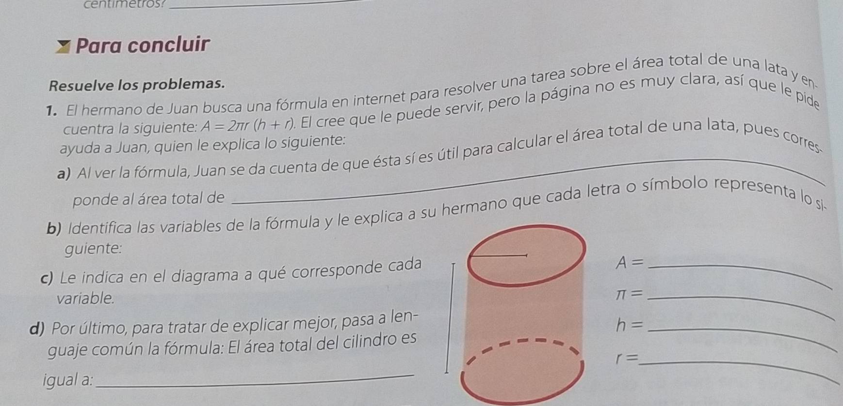 centimetros:_ 
Para concluir 
Resuelve los problemas. 
1 El hermano de Juan busca una fórmula en internet para resolver una tarea sobre el área total de una lata y en 
cuentra la siguiente: A=2π r(h+r). El cree que le puede servir, pero la página no es muy clara, así que le pide 
ayuda a Juan, quien le explica lo siguiente: 
a) Al ver la fórmula, Juan se da cuenta de que ésta sí es útil para calcular el área total de una lata, pues corres- 
ponde al área total de 
b) Identifica las variables de la fórmula y le explica a su hermano que cada letra o símbolo representa lo si- 
guiente: 
c) Le indica en el diagrama a qué corresponde cada 
_ A=
variable. 
_ π =
d) Por último, para tratar de explicar mejor, pasa a len-
h= _ 
guaje común la fórmula: El área total del cilindro es
r= _ 
igual a: 
_