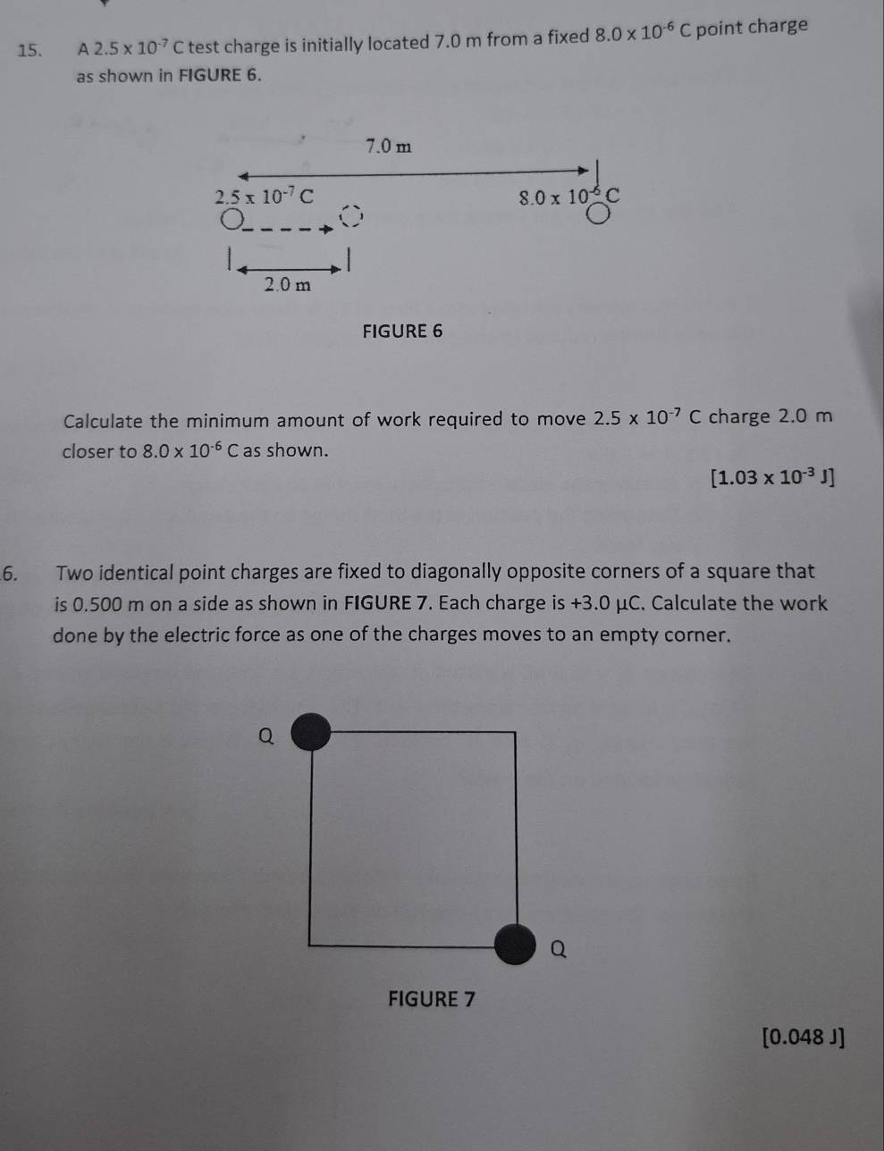 A 2.5* 10^(-7)C test charge is initially located 7.0 m from a fixed 8.0* 10^(-6)C point charge
as shown in FIGURE 6.
FIGURE 6
Calculate the minimum amount of work required to move 2.5* 10^(-7)C charge 2.0 m
closer to 8.0* 10^(-6)C as shown.
[1.03* 10^(-3)J]
6. Two identical point charges are fixed to diagonally opposite corners of a square that
is 0.500 m on a side as shown in FIGURE 7. Each charge is +3.0 μC. Calculate the work
done by the electric force as one of the charges moves to an empty corner.
FIGURE 7
[0.048 J]